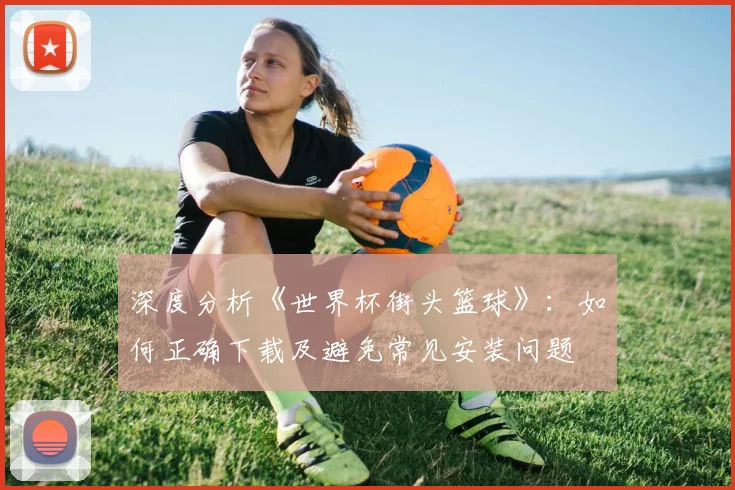 深度分析《世界杯街头篮球》：如何正确下载及避免常见安装问题