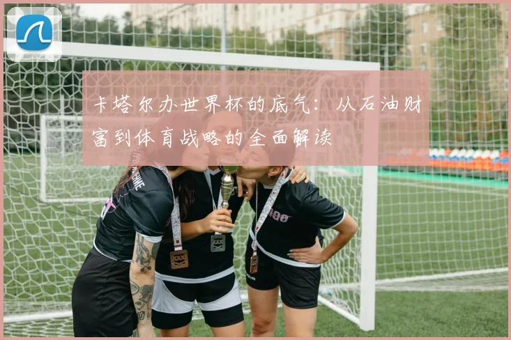 卡塔尔办世界杯的底气：从石油财富到体育战略的全面解读