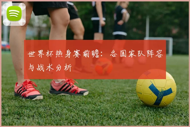 世界杯热身赛前瞻:各国家队阵容与战术分析