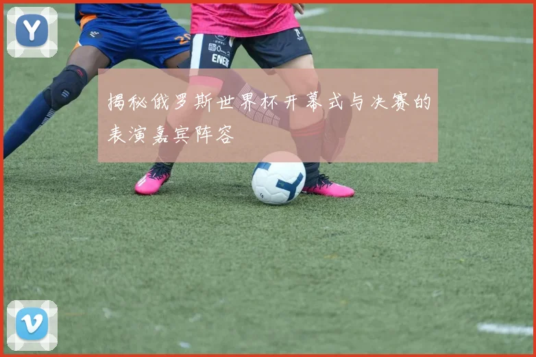揭秘俄罗斯世界杯开幕式与决赛的表演嘉宾阵容