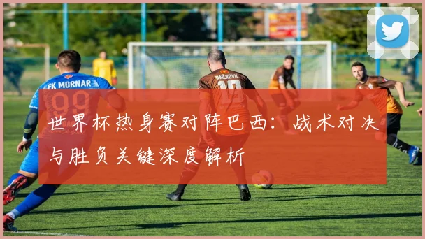 世界杯热身赛对阵巴西:战术对决与胜负关键深度解析