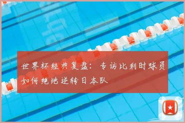 世界杯经典复盘:专访比利时球员如何绝地逆转日本队