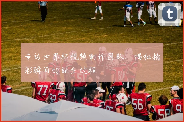 专访世界杯视频制作团队:揭秘精彩瞬间的诞生过程