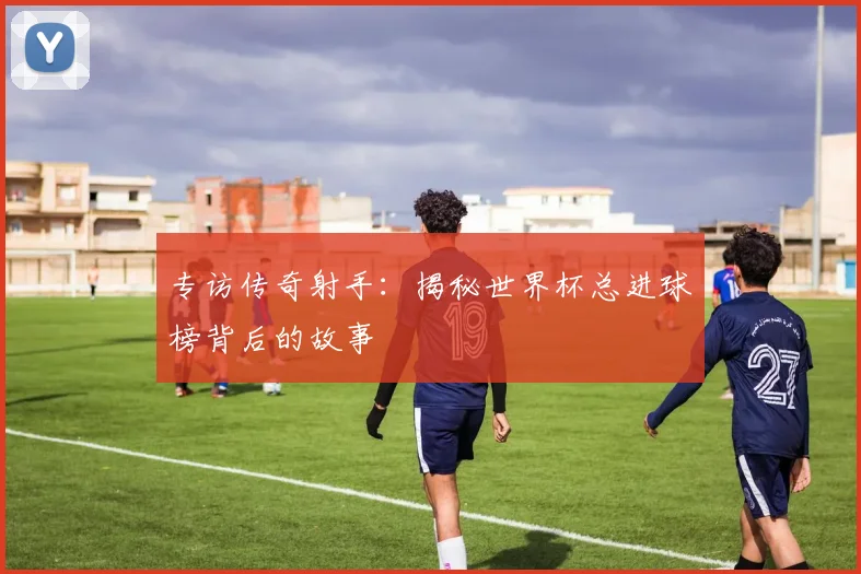 专访传奇射手：揭秘世界杯总进球榜背后的故事