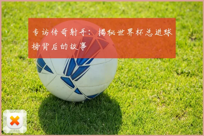 专访传奇射手：揭秘世界杯总进球榜背后的故事