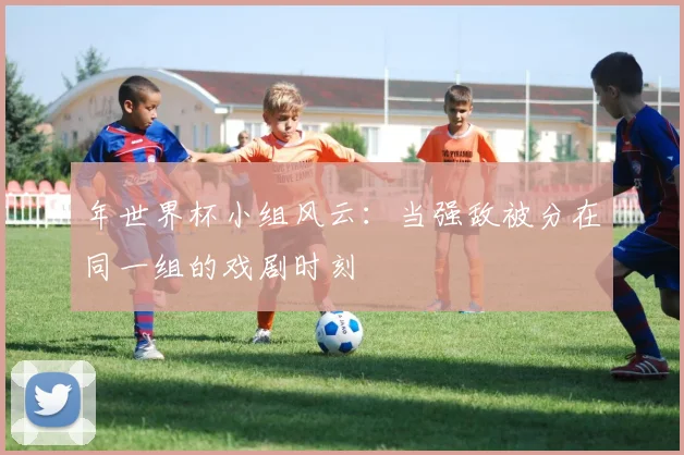年世界杯小组风云:当强敌被分在同一组的戏剧时刻