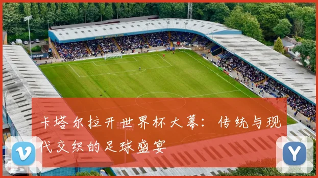 卡塔尔拉开世界杯大幕：传统与现代交织的足球盛宴