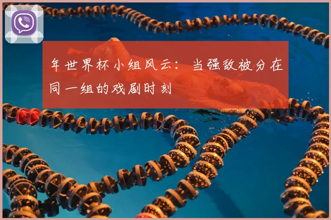 年世界杯小组风云:当强敌被分在同一组的戏剧时刻