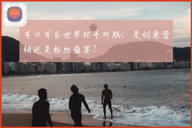 可口可乐世界杯手环瓶:是创意营销还是粉丝盛宴?