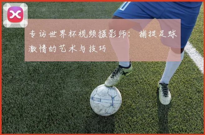 专访世界杯视频摄影师:捕捉足球激情的艺术与技巧