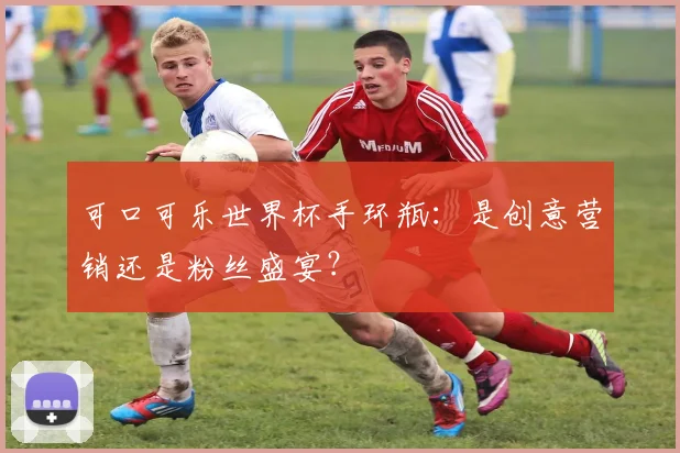 可口可乐世界杯手环瓶:是创意营销还是粉丝盛宴?