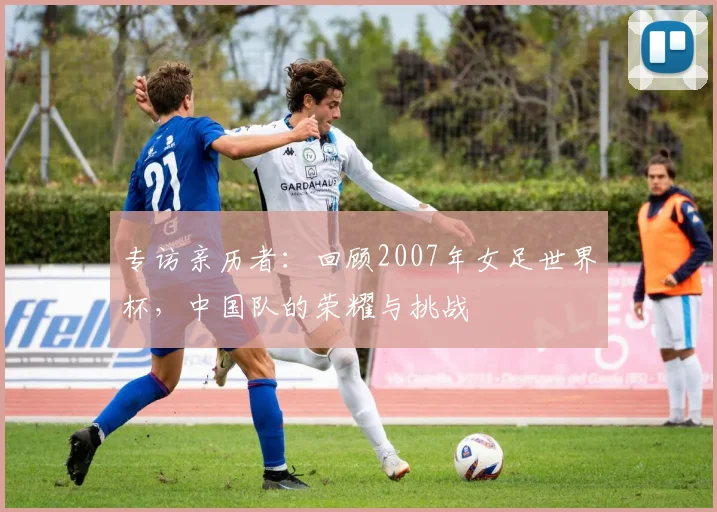 专访亲历者:回顾2007年女足世界杯,中国队的荣耀与挑战