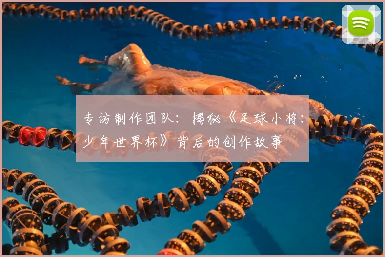 专访制作团队：揭秘《足球小将：少年世界杯》背后的创作故事