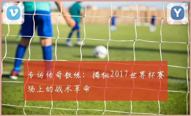 专访传奇教练:揭秘2017世界杯赛场上的战术革命