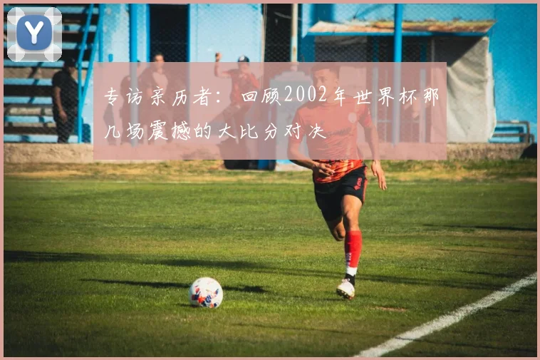 专访亲历者:回顾2002年世界杯那几场震撼的大比分对决