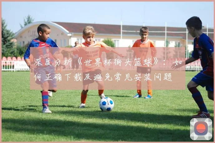 深度分析《世界杯街头篮球》：如何正确下载及避免常见安装问题