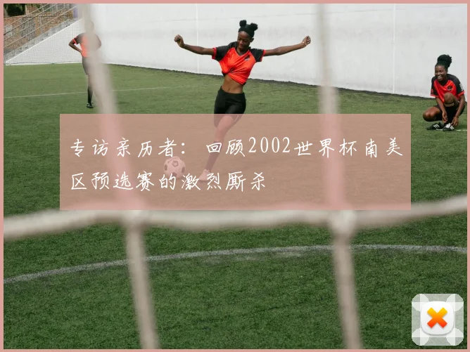 专访亲历者:回顾2002世界杯南美区预选赛的激烈厮杀