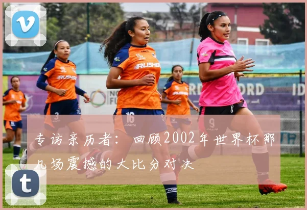 专访亲历者:回顾2002年世界杯那几场震撼的大比分对决