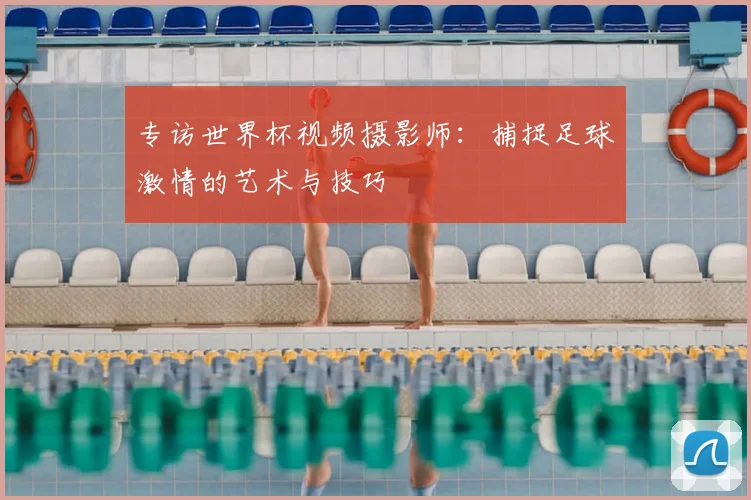 专访世界杯视频摄影师:捕捉足球激情的艺术与技巧