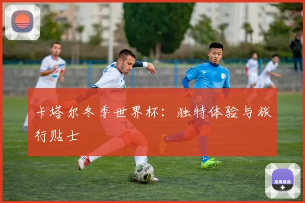 卡塔尔冬季世界杯：独特体验与旅行贴士
