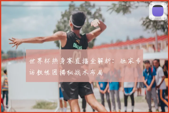 世界杯热身赛直播全解析:独家专访教练团揭秘战术布局