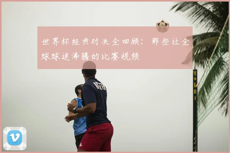 世界杯经典对决全回顾：那些让全球球迷沸腾的比赛视频