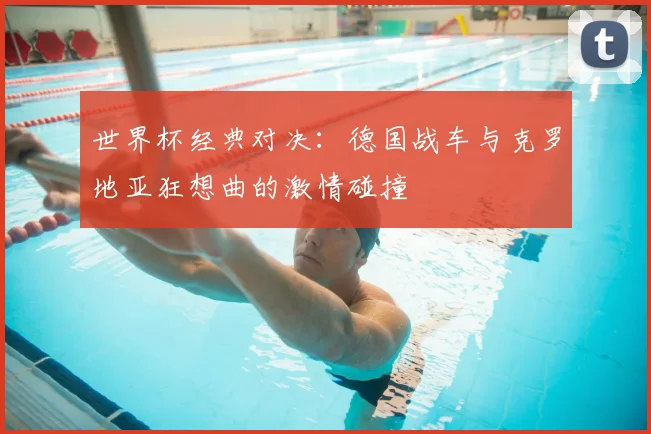 世界杯经典对决：德国战车与克罗地亚狂想曲的激情碰撞