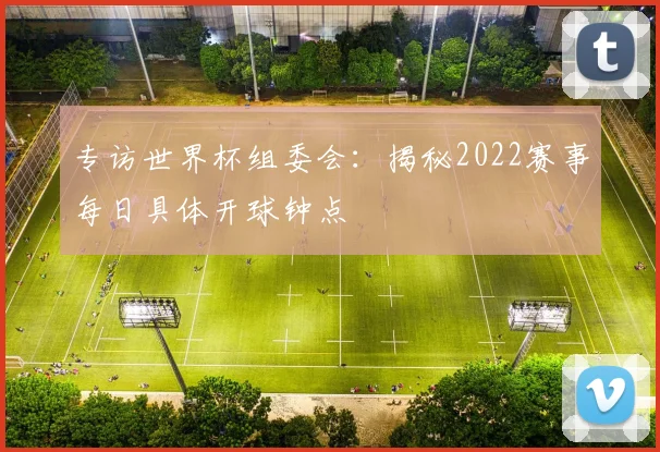 专访世界杯组委会:揭秘2022赛事每日具体开球钟点