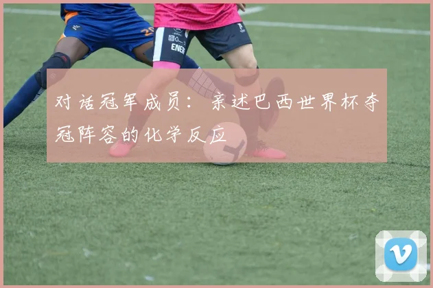 对话冠军成员：亲述巴西世界杯夺冠阵容的化学反应