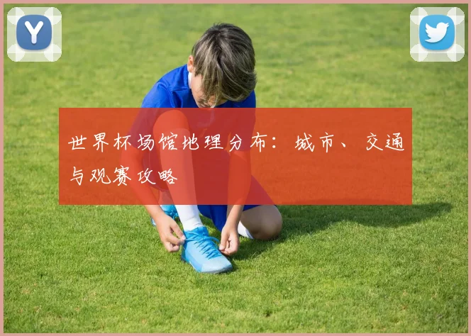 世界杯场馆地理分布:城市、交通与观赛攻略