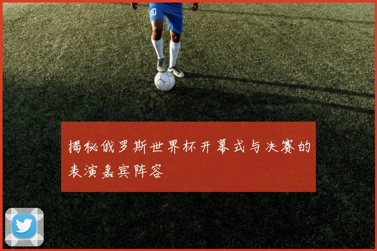 揭秘俄罗斯世界杯开幕式与决赛的表演嘉宾阵容