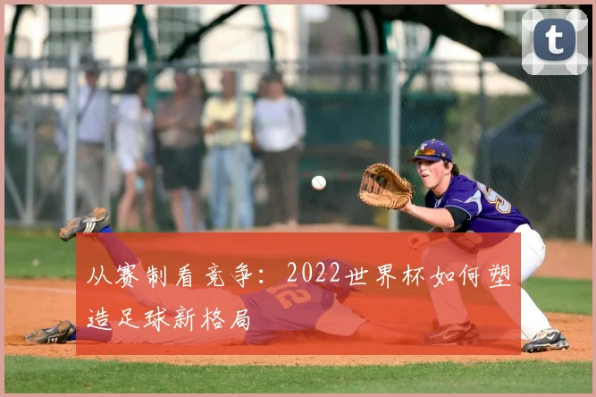 从赛制看竞争:2022世界杯如何塑造足球新格局