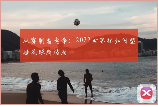 从赛制看竞争:2022世界杯如何塑造足球新格局