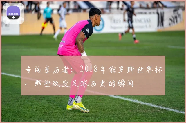 专访亲历者:2018年俄罗斯世界杯,那些改变足球历史的瞬间