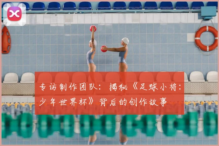 专访制作团队：揭秘《足球小将：少年世界杯》背后的创作故事