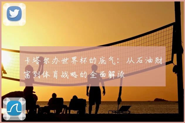 卡塔尔办世界杯的底气：从石油财富到体育战略的全面解读
