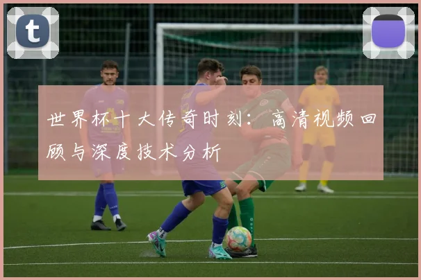 世界杯十大传奇时刻:高清视频回顾与深度技术分析