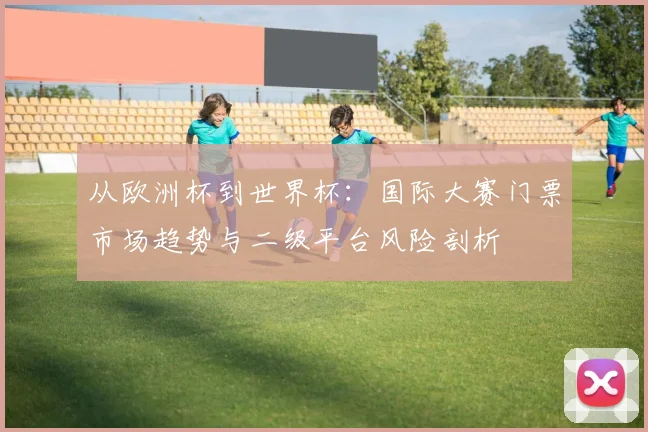 从欧洲杯到世界杯:国际大赛门票市场趋势与二级平台风险剖析