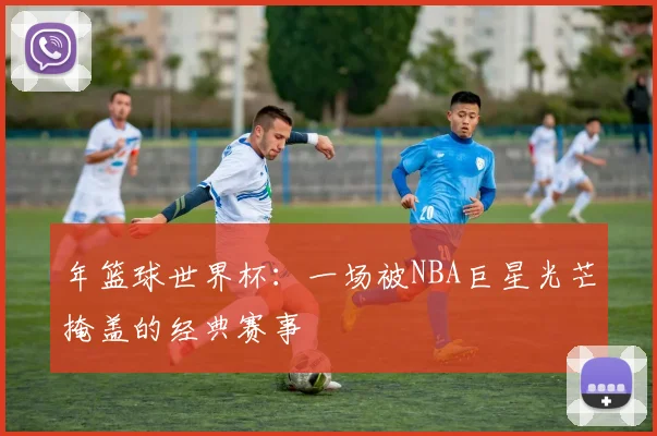 年篮球世界杯：一场被NBA巨星光芒掩盖的经典赛事