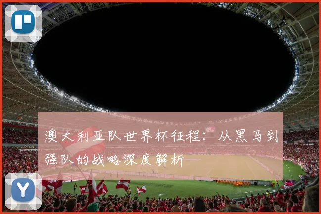 澳大利亚队世界杯征程：从黑马到强队的战略深度解析
